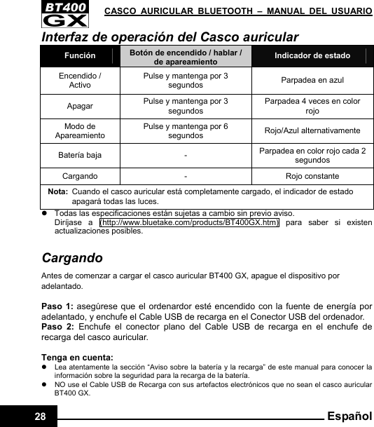   CASCO AURICULAR BLUETOOTH – MANUAL DEL USUARIO28  EspañolInterfaz de operación del Casco auricular Función  Botón de encendido / hablar / de apareamiento  Indicador de estado Encendido / Activo Pulse y mantenga por 3 segundos  Parpadea en azul Apagar  Pulse y mantenga por 3 segundos Parpadea 4 veces en color rojo Modo de Apareamiento Pulse y mantenga por 6 segundos  Rojo/Azul alternativamente Batería baja  -  Parpadea en color rojo cada 2 segundos Cargando -  Rojo constante Nota:  Cuando el casco auricular está completamente cargado, el indicador de estado apagará todas las luces. z  Todas las especificaciones están sujetas a cambio sin previo aviso. Diríjase a (http://www.bluetake.com/products/BT400GX.htm) para saber si existen actualizaciones posibles.  Cargando Antes de comenzar a cargar el casco auricular BT400 GX, apague el dispositivo por adelantado.  Paso 1: asegúrese que el ordenardor esté encendido con la fuente de energía por adelantado, y enchufe el Cable USB de recarga en el Conector USB del ordenador. Paso 2: Enchufe el conector plano del Cable USB de recarga en el enchufe de recarga del casco auricular.  Tenga en cuenta: z  Lea atentamente la sección “Aviso sobre la batería y la recarga” de este manual para conocer la información sobre la seguridad para la recarga de la batería. z  NO use el Cable USB de Recarga con sus artefactos electrónicos que no sean el casco auricular BT400 GX. 