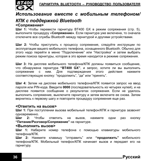   ГАРНИТУРА BLUETOOTH – РУКОВОДСТВО ПОЛЬЗОВАТЕЛЯ36  РусскийИспользование вместе с мобильным телефоном/ КПК с поддержкой Bluetooth   &lt;Сопряжение&gt; Шаг 1:  Чтобы перевести гарнитуру BT400 GX в режим сопряжения (стр. 5), выполните процедуру «Сопряжение». Если гарнитура уже включена, то сначала отключите все службы Bluetooth между гарнитурой и другими устройствами.  Шаг 2:  Чтобы приступить к процессу сопряжения,  следуйте инструкции по эксплуатации вашего мобильного телефона, оснащенного Bluetooth. Обычно для этого надо перейти в меню “Подключение”  или “Настройка”  и затем выбрать режим поиска гарнитуры, которая в это время находится в режиме сопряжения.  Шаг 3: На дисплее мобильного телефона/КПК должны появиться сообщение, что обнаружена гарнитура “BT400 GX”,  и запрос,  хотите ли вы выполнить сопряжение с ним.  Для подтверждения этого действия нажмите соответствующую кнопку: “продолжить”, “да” или “принять”.  Шаг 4: Затем на дисплее мобильного телефона/КПК появится запрос на ввод пароля или PIN-кода. Введите 0000 (последовательность из четырех нулей), и на дисплее появится сообщение о результатах сопряжения.  Если не удалось выполнить сопряжение, выключите гарнитуру и затем включите ее снова. Затем вернитесь к первому шагу и повторите процедуру сопряжения еще раз.  &lt;Ответить на вызов&gt; Шаг 1: При поступлении вызова мобильный телефон/КПК и гарнитура зазвонят одновременно. Шаг 2: Чтобы ответить на вызов,  нажмите одни раз кнопку “Питание/Разговор/Сопряжение” на гарнитуре. &lt;Выполнить вызов&gt; Шаг 1: Наберите номер телефона с помощью клавиатуры мобильного телефона/КПК. Шаг 2: Нажмите клавишу “отправить”  или “продолжить” мобильного телефона/КПК.  Мобильный телефон/КПК начинает вызов и передает его на гарнитуру. 