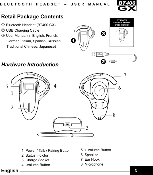    3BLUETOOTH HEADSET –USER MANUAL English Retail Package Contents 1 Bluetooth Headset (BT400 GX) 2 USB Charging Cable 3 User Manual (in English, French,   German, Italian, Spanish, Russian,   Traditional Chinese, Japanese)                                      Hardware Introduction         1. Power / Talk / Pairing Button 2. Status Indictor 3. Charge Socket 4. -Volume Button   4 5 2 1 7 6 8 5. + Volume Button 6. Speaker 37. Ear Hook 8. Microphone         