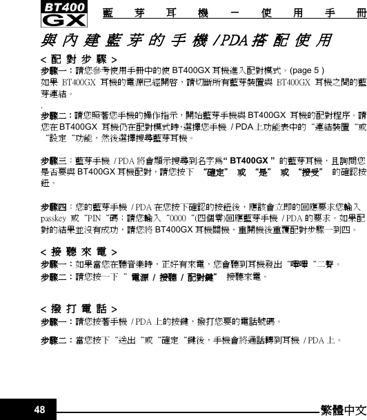   藍 芽 耳 機 － 使 用 手 冊 48 繁體中文與  內  建  藍  芽  的  手  機  / PDA 搭  配  使  用 &lt;  配  對  步  驟  &gt; 步驟一：請您參考使用手冊中的使 BT400GX 耳機進入配對模式。(page 5 ) 如果 BT400GX  耳機的電源已經開啟，請切斷所有藍芽裝置與 BT400GX  耳機之間的藍芽連結。 . 步驟二：請您照著您手機的操作指示，開始藍芽手機與 BT400GX  耳機的配對程序。請您在BT400GX  耳機仍在配對模式時，選擇您手機  / PDA 上功能表中的“連結裝置“或“設定“功能，然後選擇搜尋藍芽耳機。  步驟三：藍芽手機  / PDA 將會顯示搜尋到名字為“ BT400GX ”  的藍芽耳機，且詢問您是否要與 BT400GX 耳機配對，請您按下  “確定＂  或  “是＂  或  “接受＂  的確認按鈕。  步驟四：您的藍芽手機  / PDA 在您按下確認的按鈕後，應該會立即的回應要求您輸入passkey  或“PIN“碼；請您輸入“0000“(四個零)回應藍芽手機  / PDA 的要求。如果配對的結果並沒有成功，請您將 BT400GX 耳機關機，重開機後重覆配對步驟一到四。  &lt;  接  聽  來  電  &gt; 步驟一：如果當您在聽音樂時，正好有來電，您會聽到耳機發出“嗶嗶“二聲。   步驟二：請您按一下“  電源  /  接聽  /  配對鍵＂  接聽來電。  &lt;  撥  打  電  話  &gt; 步驟一：請您按著手機  / PDA 上的按鍵，撥打您要的電話號碼。 步驟二：當您按下“送出“或“確定“鍵後，手機會將通話轉到耳機  / PDA 上。    