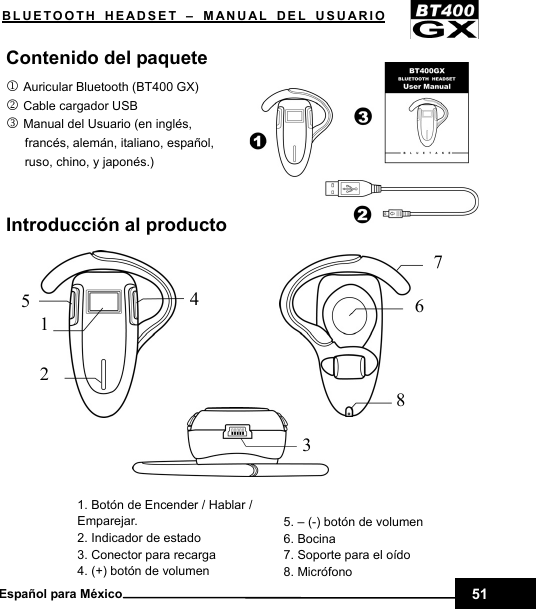    BLUETOOTH HEADSET – MANUAL DEL USUARIO Contenido del paquete 1 Auricular Bluetooth (BT400 GX) 2 Cable cargador USB 3 Manual del Usuario (en inglés,   francés, alemán, italiano, español,   ruso, chino, y japonés.)                                      Introducción al producto         1. Botón de Encender / Hablar / Emparejar. 2. Indicador de estado 3. Conector para recarga 4. (+) botón de volumen   4 5 2 7 6 8 31        5. – (-) botón de volumen 6. Bocina 7. Soporte para el oído 8. Micrófono  51Español para México 
