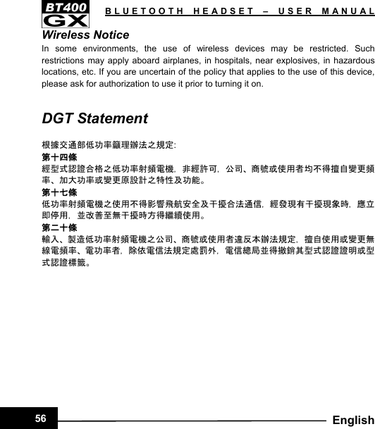   BLUETOOTH HEADSET – USER MANUAL56  EnglishWireless Notice In some environments, the use of wireless devices may be restricted. Such restrictions may apply aboard airplanes, in hospitals, near explosives, in hazardous locations, etc. If you are uncertain of the policy that applies to the use of this device, please ask for authorization to use it prior to turning it on.  DGT Statement  根據交通部低功率籲理辦法之規定: 第十四條 經型式認證合格之低功率射頻電機，非經許可，公司、商號或使用者均不得擅自變更頻率、加大功率或變更原設計之特性及功能。 第十七條 低功率射頻電機之使用不得影響飛航安全及干擾合法通信，經發現有干擾現象時，應立即停用，並改善至無干擾時方得繼續使用。 第二十條 輸入、製造低功率射頻電機之公司、商號或使用者違反本辦法規定，擅自使用或變更無線電頻率、電功率者，除依電信法規定處罰外，電信總局並得撤銷其型式認證證明或型式認證標籤。            