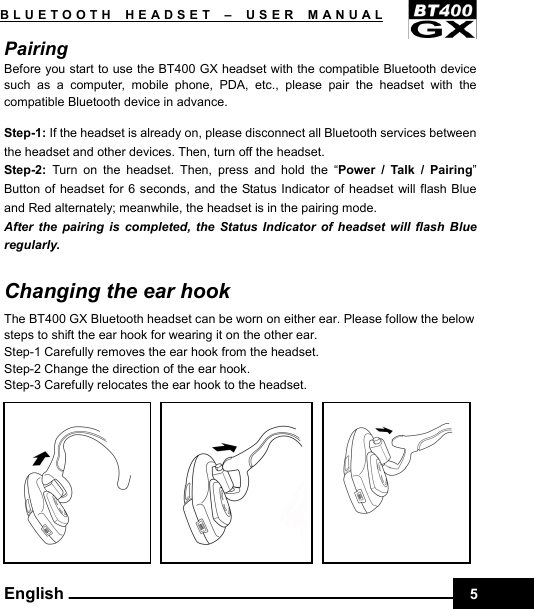    5BLUETOOTH HEADSET –USER MANUAL English Pairing  Before you start to use the BT400 GX headset with the compatible Bluetooth device such as a computer, mobile phone, PDA, etc., please pair the headset with the compatible Bluetooth device in advance.  Step-1: If the headset is already on, please disconnect all Bluetooth services between the headset and other devices. Then, turn off the headset. Step-2:  Turn on the headset. Then, press and hold the “Power / Talk / Pairing” Button of headset for 6 seconds, and the Status Indicator of headset will flash Blue and Red alternately; meanwhile, the headset is in the pairing mode. After the pairing is completed, the Status Indicator of headset will flash Blue regularly.  Changing the ear hook The BT400 GX Bluetooth headset can be worn on either ear. Please follow the below steps to shift the ear hook for wearing it on the other ear. Step-1 Carefully removes the ear hook from the headset. Step-2 Change the direction of the ear hook. Step-3 Carefully relocates the ear hook to the headset.   