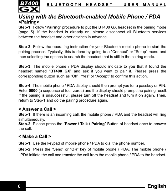   BLUETOOTH HEADSET –USER MANUAL6  EnglishUsing with the Bluetooth-enabled Mobile Phone / PDA &lt;Pairing&gt; Step-1: Follow “Pairing” procedure to put the BT400 GX headset in the pairing mode (page 5). If the headset is already on, please disconnect all Bluetooth services between the headset and other devices in advance.  Step-2: Follow the operating instruction for your Bluetooth mobile phone to start the pairing process. Typically, this is done by going to a ”Connect” or “Setup” menu and then selecting the options to search the headset that is still in the pairing mode.  Step-3:  The mobile phone / PDA display should indicate to you that it found the headset named “BT400 GX” and ask if you want to pair it. Please press the corresponding button such as “Ok”, “Yes” or “Accept” to confirm this action.  Step-4: The mobile phone / PDA display should then prompt you for a passkey or PIN. Enter 0000 (a sequence of four zeros) and the display should prompt the pairing result. If the pairing is unsuccessful, please turn off the headset and turn it on again. Then, return to Step-1 and do the pairing procedure again.  &lt; Answer a Call &gt; Step-1: If there is an incoming call, the mobile phone / PDA and the headset will ring simultaneously. Step-2: Please press the “Power / Talk / Pairing” Button of headset once to answer the call. &lt; Make a Call &gt; Step-1: Use the keypad of mobile phone / PDA to dial the phone number. Step-2:  Press the “Send” or “OK” key of mobile phone / PDA. The mobile phone / PDA initiate the call and transfer the call from the mobile phone / PDA to the headset.      