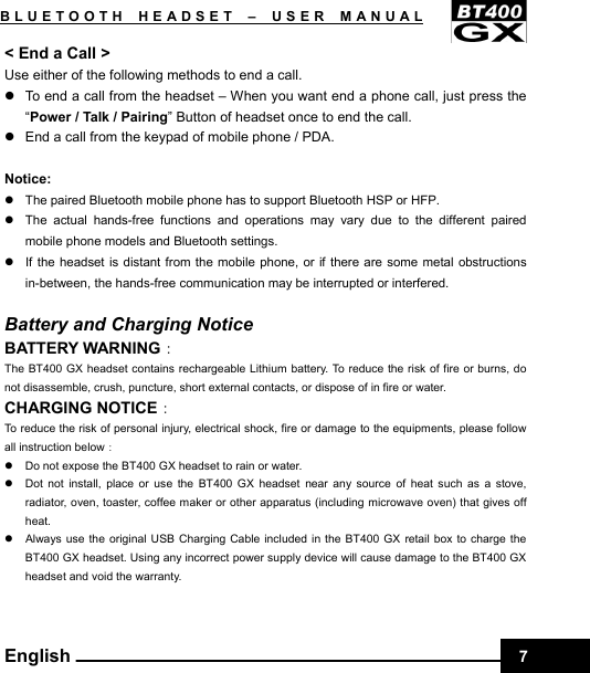    7BLUETOOTH HEADSET –USER MANUAL English &lt; End a Call &gt; Use either of the following methods to end a call. z  To end a call from the headset – When you want end a phone call, just press the “Power / Talk / Pairing” Button of headset once to end the call. z  End a call from the keypad of mobile phone / PDA.  Notice: z  The paired Bluetooth mobile phone has to support Bluetooth HSP or HFP. z  The actual hands-free functions and operations may vary due to the different paired mobile phone models and Bluetooth settings. z  If the headset is distant from the mobile phone, or if there are some metal obstructions in-between, the hands-free communication may be interrupted or interfered.  Battery and Charging Notice BATTERY WARNING： The BT400 GX headset contains rechargeable Lithium battery. To reduce the risk of fire or burns, do not disassemble, crush, puncture, short external contacts, or dispose of in fire or water.   CHARGING NOTICE： To reduce the risk of personal injury, electrical shock, fire or damage to the equipments, please follow all instruction below： z  Do not expose the BT400 GX headset to rain or water. z  Dot not install, place or use the BT400 GX headset near any source of heat such as a stove, radiator, oven, toaster, coffee maker or other apparatus (including microwave oven) that gives off heat. z  Always use the original USB Charging Cable included in the BT400 GX retail box to charge the BT400 GX headset. Using any incorrect power supply device will cause damage to the BT400 GX headset and void the warranty.    