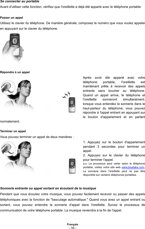  Français - 16 -  Se connecter au portable Avant d&apos;utiliser cette fonction, vérifiez que l&apos;oreillette a déjà été apparié avec le téléphone portable  Passer un appel Utilisez le clavier du téléphone. De manière générale, composez le numéro que vous voulez appeler en appuyant sur le clavier du téléphone.        Répondre à un appel Après avoir été apparié avec votre téléphone portable, l&apos;oreillette est maintenant prête à recevoir des appels entrants sans toucher au téléphone. Quand un appel arrive, le téléphone et l&apos;oreillette sonneront simultanément. lorsque vous entendez la sonnerie dans le haut-parleur du téléphone, vous pouvez répondre à l&apos;appel entrant en appuyant sur le bouton d&apos;appariement et en parlant normalement.   Terminer un appel Vous pouvez terminer un appel de deux manières : 1. Appuyez sur le bouton d&apos;appariement pendant 3 secondes pour terminer un appel. 2. Appuyez sur le clavier du téléphone pour terminer l&apos;appel. p.s. Le processus peut varier selon le téléphone portable, visitez notre site web www.bluetake.com. La sonnerie dans l&apos;oreillette peut ne pas être disponible sur certains téléphones portables.   Sonnerie entrante ou appel sortant en écoutant de la musique Pendant que vous écoutez votre musique, vous pouvez facilement recevoir ou passer des appels téléphoniques avec la fonction de &quot;basculage automatique.&quot; Quand vous avez un appel entrant ou sortant, vous pouvez entendre la sonnerie d&apos;appel dans l&apos;oreillette. Suivez le processus de communication de votre téléphone portable. La musique reviendra à la fin de l&apos;appel.  