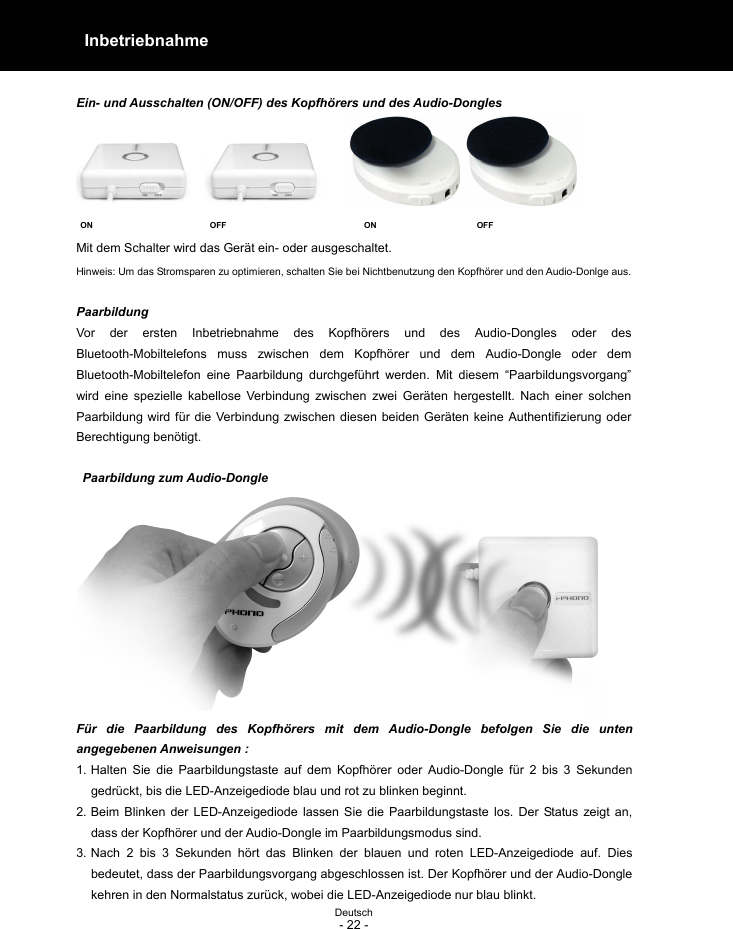  Deutsch - 22 -  Inbetriebnahme   Ein- und Ausschalten (ON/OFF) des Kopfhörers und des Audio-Dongles  ON                            OFF                                 ON                        OFF Mit dem Schalter wird das Gerät ein- oder ausgeschaltet. Hinweis: Um das Stromsparen zu optimieren, schalten Sie bei Nichtbenutzung den Kopfhörer und den Audio-Donlge aus.  Paarbildung Vor der ersten Inbetriebnahme des Kopfhörers und des Audio-Dongles oder des Bluetooth-Mobiltelefons muss zwischen dem Kopfhörer und dem Audio-Dongle oder dem Bluetooth-Mobiltelefon eine Paarbildung durchgeführt werden. Mit diesem “Paarbildungsvorgang” wird eine spezielle kabellose Verbindung zwischen zwei Geräten hergestellt. Nach einer solchen Paarbildung wird für die Verbindung zwischen diesen beiden Geräten keine Authentifizierung oder Berechtigung benötigt.   Paarbildung zum Audio-Dongle Für die Paarbildung des Kopfhörers mit dem Audio-Dongle befolgen Sie die unten angegebenen Anweisungen : 1. Halten Sie die Paarbildungstaste auf dem Kopfhörer oder Audio-Dongle für 2 bis 3 Sekunden gedrückt, bis die LED-Anzeigediode blau und rot zu blinken beginnt. 2. Beim Blinken der LED-Anzeigediode lassen Sie die Paarbildungstaste los. Der Status zeigt an, dass der Kopfhörer und der Audio-Dongle im Paarbildungsmodus sind. 3. Nach 2 bis 3 Sekunden hört das Blinken der blauen und roten LED-Anzeigediode auf. Dies bedeutet, dass der Paarbildungsvorgang abgeschlossen ist. Der Kopfhörer und der Audio-Dongle kehren in den Normalstatus zurück, wobei die LED-Anzeigediode nur blau blinkt. 