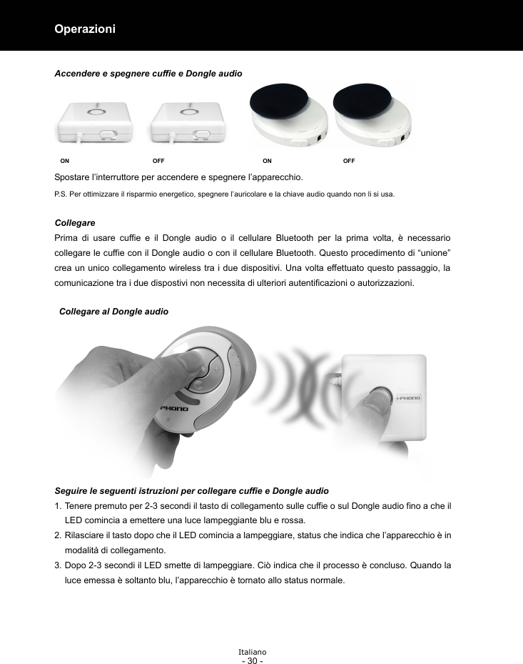  Italiano - 30 - Operazioni   Accendere e spegnere cuffie e Dongle audio  ON                            OFF                                 ON                        OFF Spostare l’interruttore per accendere e spegnere l’apparecchio. P.S. Per ottimizzare il risparmio energetico, spegnere l’auricolare e la chiave audio quando non li si usa.  Collegare Prima di usare cuffie e il Dongle audio o il cellulare Bluetooth per la prima volta, è necessario  collegare le cuffie con il Dongle audio o con il cellulare Bluetooth. Questo procedimento di “unione” crea un unico collegamento wireless tra i due dispositivi. Una volta effettuato questo passaggio, la comunicazione tra i due dispostivi non necessita di ulteriori autentificazioni o autorizzazioni.    Collegare al Dongle audio Seguire le seguenti istruzioni per collegare cuffie e Dongle audio 1. Tenere premuto per 2-3 secondi il tasto di collegamento sulle cuffie o sul Dongle audio fino a che il LED comincia a emettere una luce lampeggiante blu e rossa. 2. Rilasciare il tasto dopo che il LED comincia a lampeggiare, status che indica che l’apparecchio è in modalità di collegamento. 3. Dopo 2-3 secondi il LED smette di lampeggiare. Ciò indica che il processo è concluso. Quando la luce emessa è soltanto blu, l’apparecchio è tornato allo status normale.     