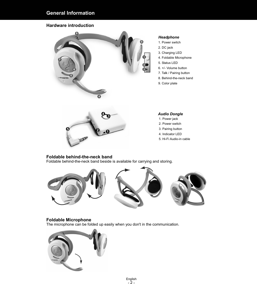  English - 2 - General Information  Hardware introduction  Headphone 1. Power switch 2. DC jack 3. Charging LED 4. Foldable Microphone 5. Status LED 6. +/- Volume button 7. Talk / Pairing button 8. Behind-the-neck band 9. Color plate     Audio Dongle 1. Power jack 2. Power switch 3. Pairing button 4. Indicator LED 5. Hi-Fi Audio-in cable   Foldable behind-the-neck band Foldable behind-the-neck band beside is available for carrying and storing.  Foldable Microphone The microphone can be folded up easily when you don&apos;t in the communication.        