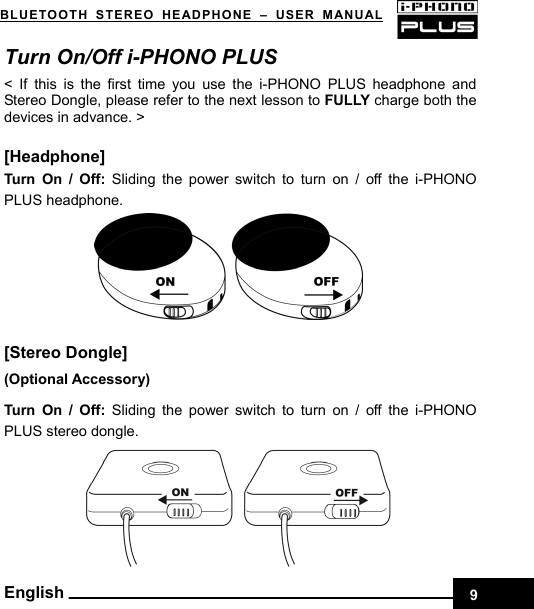 BLUETOOTH STEREO HEADPHONE –USER MANUAL    Turn On/Off i-PHONO PLUS   &lt; If this is the first time you use the i-PHONO PLUS headphone and Stereo Dongle, please refer to the next lesson to FULLY charge both the devices in advance. &gt;  [Headphone] Turn On / Off: Sliding the power switch to turn on / off the i-PHONO PLUS headphone.       [Stereo Dongle]   ( Optional Accessory) Turn On / Off: Sliding the power switch to turn on / off the i-PHONO PLUS stereo dongle. English 9