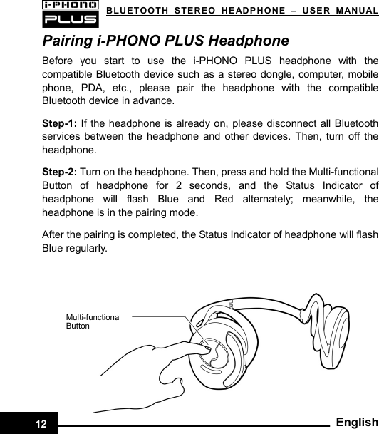   BLUETOOTH STEREO HEADPHONE –USER MANUALPairing i-PHONO PLUS Headphone   Before you start to use the i-PHONO PLUS headphone with the compatible Bluetooth device such as a stereo dongle, computer, mobile phone, PDA, etc., please pair the headphone with the compatible Bluetooth device in advance.  Step-1:  If the headphone is already on, please disconnect all Bluetooth services between the headphone and other devices. Then, turn off the headphone.  Step-2: Turn on the headphone. Then, press and hold the Multi-functional Button of headphone for 2 seconds, and the Status Indicator of headphone will flash Blue and Red alternately; meanwhile, the headphone is in the pairing mode.  After the pairing is completed, the Status Indicator of headphone will flash Blue regularly.    Multi-functional Button   12Eng lish