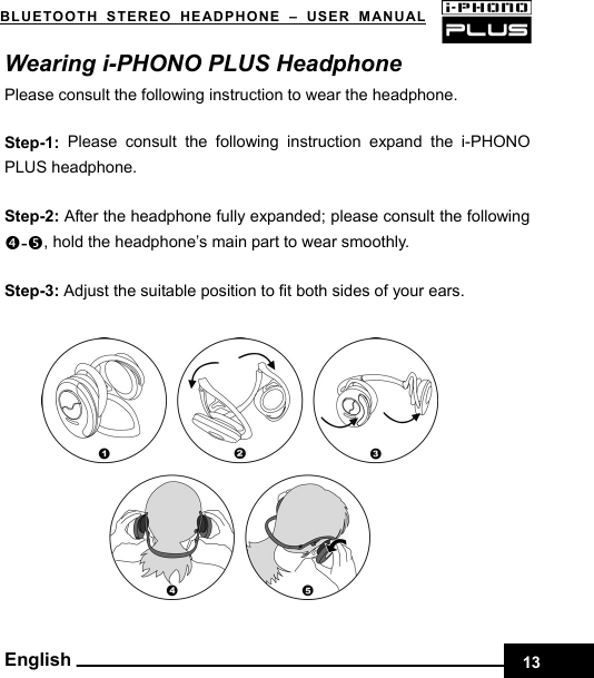 BLUETOOTH STEREO HEADPHONE –USER MANUAL    Wearing i-PHONO PLUS Headphone Please consult the following instruction to wear the headphone.  Step-1: Please consult the following instruction expand the i-PHONO PLUS headphone.  Step-2: After the headphone fully expanded; please consult the following q-r, hold the headphone’s main part to wear smoothly.  Step-3: Adjust the suitable position to fit both sides of your ears.             English 13