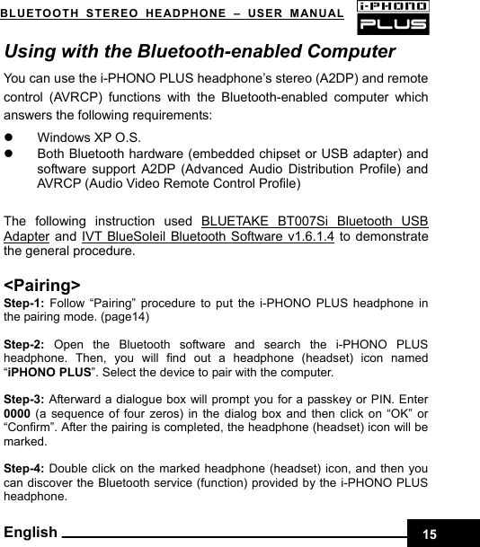    15BLUETOOTH STEREO HEADPHONE –USER MANUAL English Using with the Bluetooth-enabled Computer You can use the i-PHONO PLUS headphone’s stereo (A2DP) and remote control (AVRCP) functions with the Bluetooth-enabled computer which answers the following requirements:   z  Windows XP O.S. z  Both Bluetooth hardware (embedded chipset or USB adapter) and software support A2DP (Advanced Audio Distribution Profile) and AVRCP (Audio Video Remote Control Profile)  The following instruction used BLUETAKE BT007Si Bluetooth USB Adapter and IVT BlueSoleil Bluetooth Software v1.6.1.4 to demonstrate the general procedure.  &lt;Pairing&gt; Step-1:  Follow “Pairing” procedure to put the i-PHONO PLUS headphone in the pairing mode. (page14)  Step-2: Open the Bluetooth software and search the i-PHONO PLUS headphone. Then, you will find out a headphone (headset) icon named “iPHONO PLUS”. Select the device to pair with the computer.    Step-3: Afterward a dialogue box will prompt you for a passkey or PIN. Enter 0000 (a sequence of four zeros) in the dialog box and then click on “OK” or “Confirm”. After the pairing is completed, the headphone (headset) icon will be marked.  Step-4: Double click on the marked headphone (headset) icon, and then you can discover the Bluetooth service (function) provided by the i-PHONO PLUS headphone. 