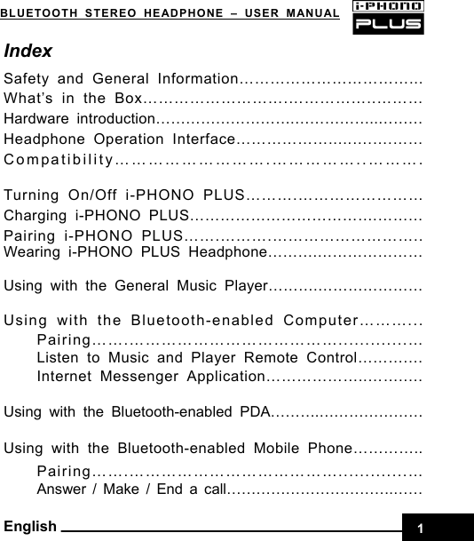    1BLUETOOTH STEREO HEADPHONE –USER MANUAL English Index Safety and General Information……………………………... What’s in the Box……………………….……………..……… Hardware introduction……………………….……………..……… Headphone Operation Interface……………….....….….…… Compatibility……………………….……………..……….  Turning On/Off i-PHONO PLUS……….…………………… Charging i-PHONO PLUS……………………………….……… Pairing i-PHONO PLUS…….……….……………………….. Wearing i-PHONO PLUS Headphone……….…………………  Using with the General Music Player……….…………………  Using with the Bluetooth-enabled Computer………... Pairing…….………………………………….............… Listen to Music and Player Remote Control……….… Internet Messenger Application………………..……..…  Using with the Bluetooth-enabled PDA……….………………… Using with the Bluetooth-enabled Mobile Phone………….. Pairing…….………………………………….............… Answer / Make / End a call…………………………….…… 