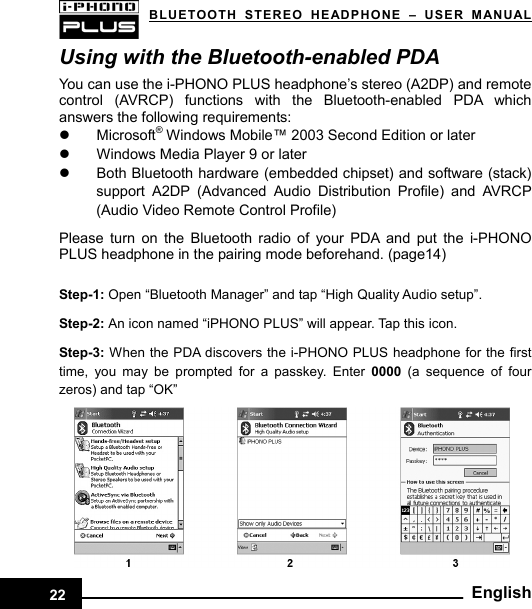   BLUETOOTH STEREO HEADPHONE –USER MANUALUsing with the Bluetooth-enabled PDA You can use the i-PHONO PLUS headphone’s stereo (A2DP) and remote control (AVRCP) functions with the Bluetooth-enabled PDA which answers the following requirements:   z Microsoft® Windows Mobile™ 2003 Second Edition or later z  Windows Media Player 9 or later z  Both Bluetooth hardware (embedded chipset) and software (stack) support A2DP (Advanced Audio Distribution Profile) and AVRCP (Audio Video Remote Control Profile)  Please turn on the Bluetooth radio of your PDA and put the i-PHONO PLUS headphone in the pairing mode beforehand. (page14)  Step-1: Open “Bluetooth Manager” and tap “High Quality Audio setup”.    Step-2: An icon named “iPHONO PLUS” will appear. Tap this icon.    Step-3: When the PDA discovers the i-PHONO PLUS headphone for the first time, you may be prompted for a passkey. Enter 0000 (a sequence of four zeros) and tap “OK”   English22