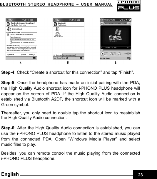 BLUETOOTH STEREO HEADPHONE –USER MANUAL                Step-4: Check “Create a shortcut for this connection” and tap “Finish”.  Step-5:  Once the headphone has made an initial pairing with the PDA, the High Quality Audio shortcut icon for i-PHONO PLUS headphone will appear on the screen of PDA. If the High Quality Audio connection is established via Bluetooth A2DP, the shortcut icon will be marked with a Green symbol.  Thereafter, you only need to double tap the shortcut icon to reestablish the High Quality Audio connection.  Step-6:  After the High Quality Audio connection is established, you can use the i-PHONO PLUS headphone to listen to the stereo music played from the connected PDA. Open “Windows Media Player” and select music files to play.    Besides, you can remote control the music playing from the connected i-PHONO PLUS headphone.    English 23
