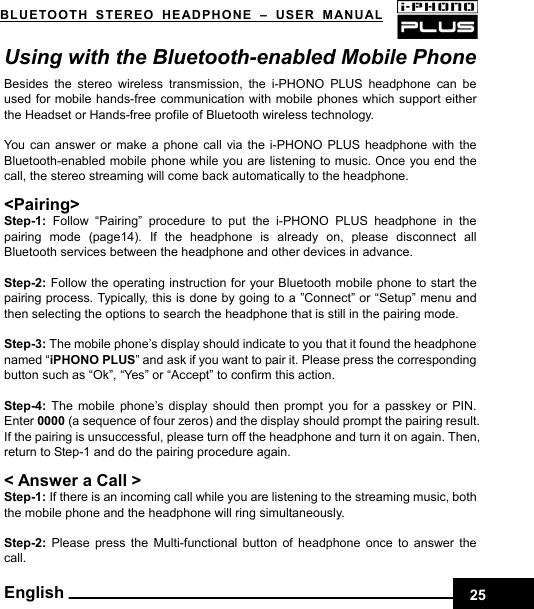    25BLUETOOTH STEREO HEADPHONE –USER MANUAL English Using with the Bluetooth-enabled Mobile Phone Besides the stereo wireless transmission, the i-PHONO PLUS headphone can be used for mobile hands-free communication with mobile phones which support either the Headset or Hands-free profile of Bluetooth wireless technology.  You can answer or make a phone call via the i-PHONO PLUS headphone with the Bluetooth-enabled mobile phone while you are listening to music. Once you end the call, the stereo streaming will come back automatically to the headphone.  &lt;Pairing&gt; Step-1:  Follow “Pairing” procedure to put the i-PHONO PLUS headphone in the pairing mode (page14). If the headphone is already on, please disconnect all Bluetooth services between the headphone and other devices in advance.  Step-2: Follow the operating instruction for your Bluetooth mobile phone to start the pairing process. Typically, this is done by going to a ”Connect” or “Setup” menu and then selecting the options to search the headphone that is still in the pairing mode.  Step-3: The mobile phone’s display should indicate to you that it found the headphone named “iPHONO PLUS” and ask if you want to pair it. Please press the corresponding button such as “Ok”, “Yes” or “Accept” to confirm this action.  Step-4:  The mobile phone’s display should then prompt you for a passkey or PIN. Enter 0000 (a sequence of four zeros) and the display should prompt the pairing result. If the pairing is unsuccessful, please turn off the headphone and turn it on again. Then, return to Step-1 and do the pairing procedure again.  &lt; Answer a Call &gt; Step-1: If there is an incoming call while you are listening to the streaming music, both the mobile phone and the headphone will ring simultaneously.  Step-2:  Please press the Multi-functional button of headphone once to answer the call. 