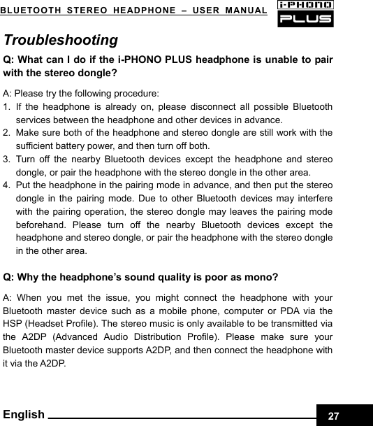    27BLUETOOTH STEREO HEADPHONE –USER MANUAL English Troubleshooting  Q: What can I do if the i-PHONO PLUS headphone is unable to pair with the stereo dongle?  A: Please try the following procedure: 1. If the headphone is already on, please disconnect all possible Bluetooth services between the headphone and other devices in advance. 2.  Make sure both of the headphone and stereo dongle are still work with the sufficient battery power, and then turn off both. 3. Turn off the nearby Bluetooth devices except the headphone and stereo dongle, or pair the headphone with the stereo dongle in the other area. 4.  Put the headphone in the pairing mode in advance, and then put the stereo dongle in the pairing mode. Due to other Bluetooth devices may interfere with the pairing operation, the stereo dongle may leaves the pairing mode beforehand. Please turn off the nearby Bluetooth devices except the headphone and stereo dongle, or pair the headphone with the stereo dongle in the other area.  Q: Why the headphone’s sound quality is poor as mono?  A: When you met the issue, you might connect the headphone with your Bluetooth master device such as a mobile phone, computer or PDA via the HSP (Headset Profile). The stereo music is only available to be transmitted via the A2DP (Advanced Audio Distribution Profile). Please make sure your Bluetooth master device supports A2DP, and then connect the headphone with it via the A2DP.       