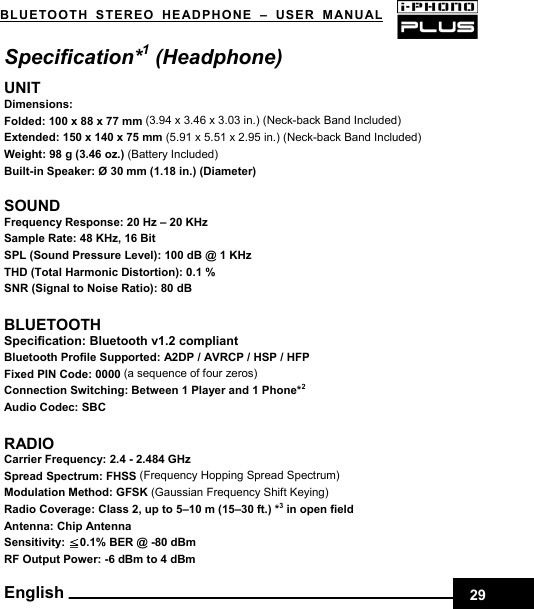    29BLUETOOTH STEREO HEADPHONE –USER MANUAL English Specification*1 (Headphone) UNIT Dimensions:  Folded: 100 x 88 x 77 mm (3.94 x 3.46 x 3.03 in.) (Neck-back Band Included) Extended: 150 x 140 x 75 mm (5.91 x 5.51 x 2.95 in.) (Neck-back Band Included) Weight: 98 g (3.46 oz.) (Battery Included) Built-in Speaker: Ø 30 mm (1.18 in.) (Diameter)  SOUND Frequency Response: 20 Hz – 20 KHz Sample Rate: 48 KHz, 16 Bit SPL (Sound Pressure Level): 100 dB @ 1 KHz THD (Total Harmonic Distortion): 0.1 % SNR (Signal to Noise Ratio): 80 dB  BLUETOOTH Specification: Bluetooth v1.2 compliant Bluetooth Profile Supported: A2DP / AVRCP / HSP / HFP Fixed PIN Code: 0000 (a sequence of four zeros) Connection Switching: Between 1 Player and 1 Phone*2  Audio Codec: SBC  RADIO Carrier Frequency: 2.4 - 2.484 GHz Spread Spectrum: FHSS (Frequency Hopping Spread Spectrum) Modulation Method: GFSK (Gaussian Frequency Shift Keying) Radio Coverage: Class 2, up to 5–10 m (15–30 ft.) *3 in open field Antenna: Chip Antenna Sensitivity:  0.1% BER @ ≦-80 dBm RF Output Power: -6 dBm to 4 dBm   