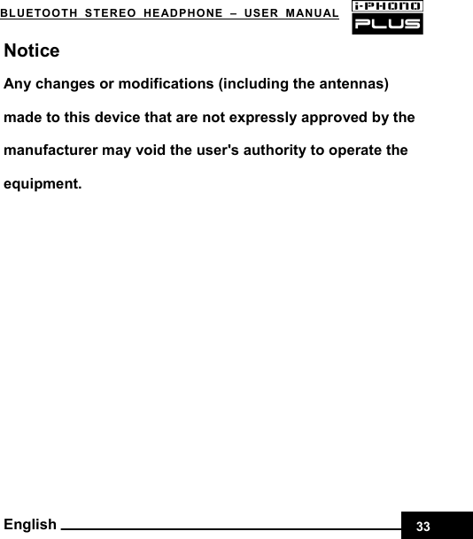    33BLUETOOTH STEREO HEADPHONE –USER MANUAL English Notice Any changes or modifications (including the antennas) made to this device that are not expressly approved by the manufacturer may void the user&apos;s authority to operate the equipment.  