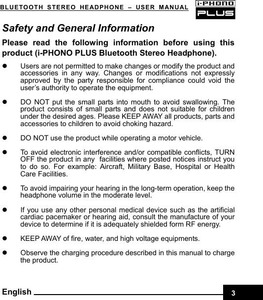    3BLUETOOTH STEREO HEADPHONE –USER MANUAL English Safety and General Information Please read the following information before using this product (i-PHONO PLUS Bluetooth Stereo Headphone).  z  Users are not permitted to make changes or modify the product and accessories in any way. Changes or modifications not expressly approved by the party responsible for compliance could void the user’s authority to operate the equipment.  z  DO NOT put the small parts into mouth to avoid swallowing. The product consists of small parts and does not suitable for children under the desired ages. Please KEEP AWAY all products, parts and accessories to children to avoid choking hazard.    z  DO NOT use the product while operating a motor vehicle.  z  To avoid electronic interference and/or compatible conflicts, TURN OFF the product in any facilities where posted notices instruct you to do so. For example: Aircraft, Military Base, Hospital or Health Care Facilities.  z  To avoid impairing your hearing in the long-term operation, keep the headphone volume in the moderate level.  z  If you use any other personal medical device such as the artificial cardiac pacemaker or hearing aid, consult the manufacture of your device to determine if it is adequately shielded form RF energy.  z  KEEP AWAY of fire, water, and high voltage equipments.  z  Observe the charging procedure described in this manual to charge the product. 