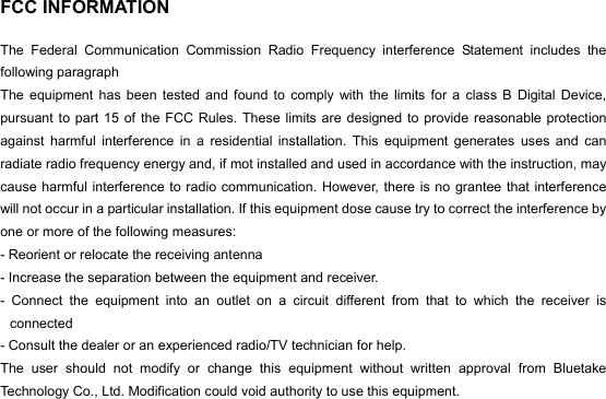  FCC INFORMATION  The Federal Communication Commission Radio Frequency interference Statement includes the following paragraph The equipment has been tested and found to comply with the limits for a class B Digital Device, pursuant to part 15 of the FCC Rules. These limits are designed to provide reasonable protection against harmful interference in a residential installation. This equipment generates uses and can radiate radio frequency energy and, if mot installed and used in accordance with the instruction, may cause harmful interference to radio communication. However, there is no grantee that interference will not occur in a particular installation. If this equipment dose cause try to correct the interference by one or more of the following measures: - Reorient or relocate the receiving antenna   - Increase the separation between the equipment and receiver. - Connect the equipment into an outlet on a circuit different from that to which the receiver is connected  - Consult the dealer or an experienced radio/TV technician for help. The user should not modify or change this equipment without written approval from Bluetake Technology Co., Ltd. Modification could void authority to use this equipment. 
