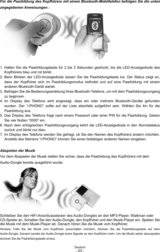 Deutsch - 23 -  Für die Paarbildung des Kopfhörers mit einem Bluetooth-Mobiltelefon befolgen Sie die unten angegebenen Anweisungen :          1. Halten Sie die Paarbildungstaste für 2 bis 3 Sekunden gedrückt, bis die LED-Anzeigediode des Kopfhörers blau und rot blinkt. 2. Beim Blinken der LED-Anzeigediode lassen Sie die Paarbildungstaste los. Der Status zeigt an, dass der Kopfhörer sich im Paarbildungsmodus befindet und auf eine Paarbildung mit einem anderen Bluetooth-Gerät wartet. 3. Befolgen Sie die Bedienungsanleitung Ihres Bluetooth-Telefons, um mit dem Paarbildungsvorgang zu beginnen. 4. Im Display des Telefons wird angezeigt, dass ein oder mehrere Bluetooth-Geräte gefunden wurden. Der “i-PHONO” sollte auf der Liste ebenfalls aufgeführt sein. Wählen Sie ihn für die Paarbildung aus. 5. Das Display des Telefons fragt nach einem Passwort oder einer PIN für die Paarbildung. Geben Sie vier Nullen “0000” ein. 6. Nach dem erfolgreichen Paarbildungsvorgang kehrt die LED-Anzeigediode in den Normalstatus zurück und blinkt nur blau. 7. Im Display des Telefons werden Sie gefragt, ob Sie den Namen des Kopfhörers ändern möchten. Anstelle des Namens “i-PHONO” können Sie einen beliebigen anderen Namen eingeben.  Abspielen der Musik Vor dem Abspielen der Musik stellen Sie sicher, dass die Paarbildung des Kopfhörers mit dem Audio-Dongle bereits ausgeführt wurde.         Schließen Sie den HiFi-Anschlussstecker des Audio-Dongles an den MP3-Player, Walkman oder CD-Spieler an. Schalten Sie den Audio-Dongle, den Kopfhörer und den Musik-Player ein. Spielen Sie die Musik mit dem Musik-Player ab. Danach hören Sie die Musik vom Kopfhörer.   Hinweis: Falls Sie die Musik vom Kopfhörer ausschalten möchten, drücken Sie die Paarbildungstaste auf dem Audio-Dongle. Danach sendet der Audio-Dongle keine Signale an den Kopfhörer mehr. Um die Musik weiter abzuspielen drücken Sie die Paarbildungstaste erneut. 