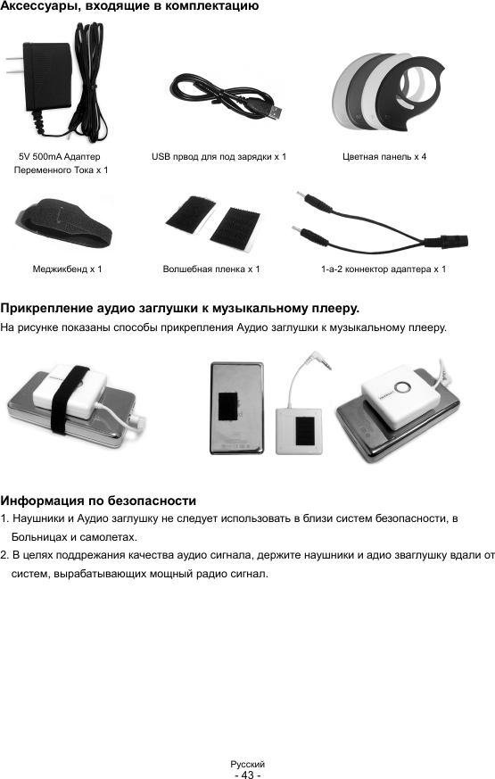 Pyccкий - 43 -  Аксессуары, входящие в комплектацию 5V 500mA Адаптер           USB првод для под зарядки x 1            Цветная панель x 4 Переменного Тока x 1 Меджикбенд x 1             Волшебная пленка x 1             1-a-2 коннектор адаптера x 1  Прикрепление аудио заглушки к музыкальному плееру. На рисунке показаны способы прикрепления Аудио заглушки к музыкальному плееру.  Информация по безопасности 1. Наушники и Аудио заглушку не следует использовать в близи систем безопасности, в Больницах и самолетах. 2. В целях поддрежания качества аудио сигнала, держите наушники и адио зваглушку вдали от систем, вырабатывающих мощный радио сигнал.          