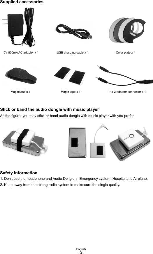  English - 3 -  Supplied accessories 5V 500mA AC adapter x 1            USB charging cable x 1                  Color plate x 4  Magicband x 1                    Magic tape x 1                  1-to-2 adapter connector x 1   Stick or band the audio dongle with music player As the figure, you may stick or band audio dongle with music player with you prefer.  Safety information 1. Don’t use the headphone and Audio Dongle in Emergency system, Hospital and Airplane. 2. Keep away from the strong radio system to make sure the single quality.          