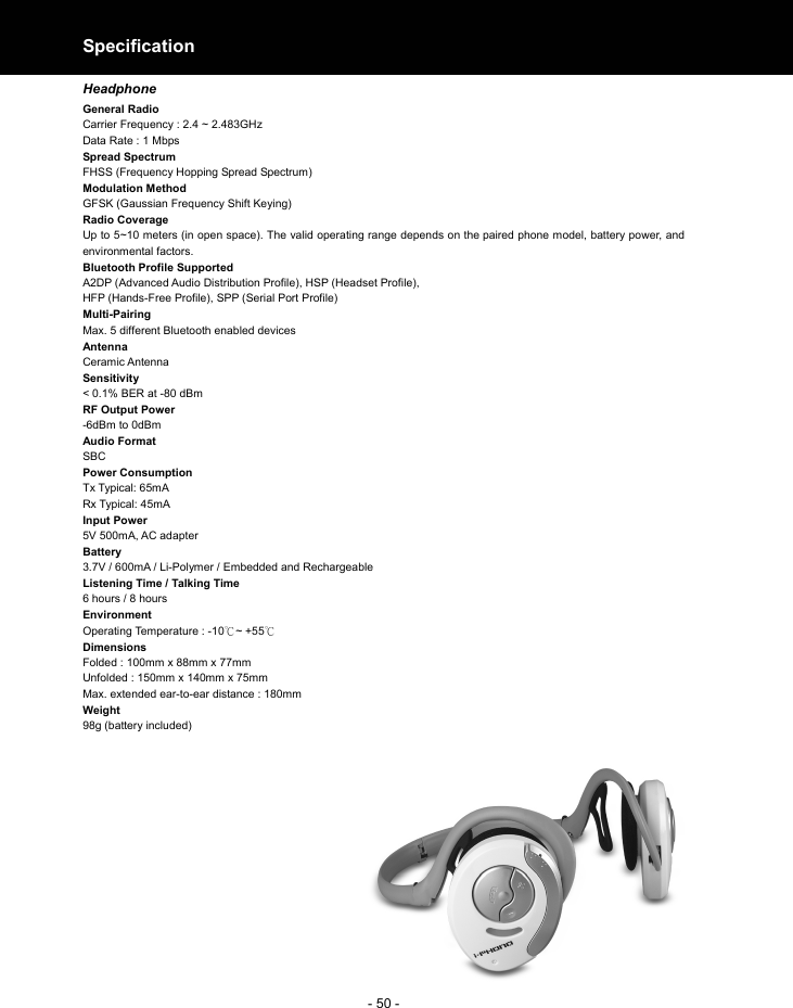  - 50 -Specification  Headphone General Radio   Carrier Frequency : 2.4 ~ 2.483GHz Data Rate : 1 Mbps Spread Spectrum FHSS (Frequency Hopping Spread Spectrum) Modulation Method GFSK (Gaussian Frequency Shift Keying) Radio Coverage Up to 5~10 meters (in open space). The valid operating range depends on the paired phone model, battery power, and environmental factors.   Bluetooth Profile Supported A2DP (Advanced Audio Distribution Profile), HSP (Headset Profile), HFP (Hands-Free Profile), SPP (Serial Port Profile)  Multi-Pairing Max. 5 different Bluetooth enabled devices Antenna                                          Ceramic Antenna Sensitivity       &lt; 0.1% BER at -80 dBm RF Output Power -6dBm to 0dBm   Audio Format SBC Power Consumption Tx Typical: 65mA   Rx Typical: 45mA Input Power 5V 500mA, AC adapter   Battery 3.7V / 600mA / Li-Polymer / Embedded and Rechargeable   Listening Time / Talking Time 6 hours / 8 hours  Environment Operating Temperature : -10 ~ +55℃℃ Dimensions Folded : 100mm x 88mm x 77mm Unfolded : 150mm x 140mm x 75mm Max. extended ear-to-ear distance : 180mm Weight 98g (battery included)            