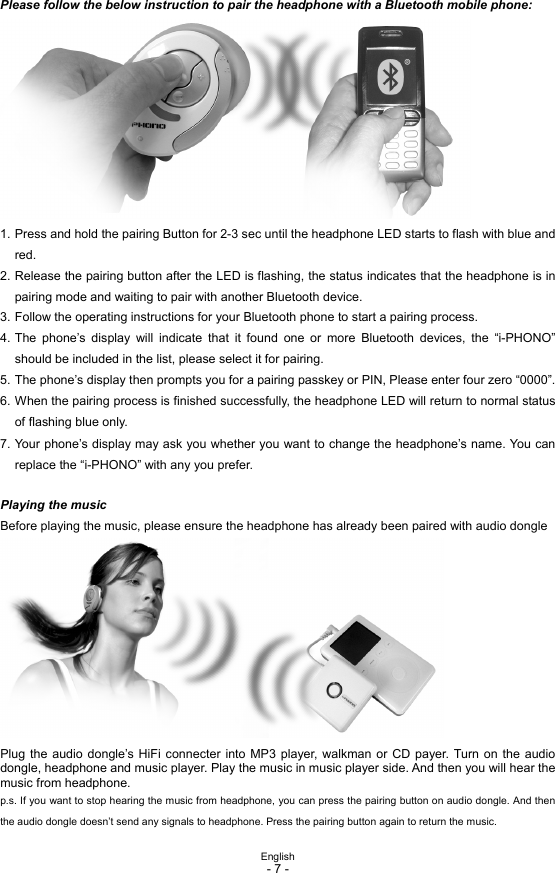  English - 7 -  Please follow the below instruction to pair the headphone with a Bluetooth mobile phone:           1. Press and hold the pairing Button for 2-3 sec until the headphone LED starts to flash with blue and red. 2. Release the pairing button after the LED is flashing, the status indicates that the headphone is in pairing mode and waiting to pair with another Bluetooth device. 3. Follow the operating instructions for your Bluetooth phone to start a pairing process. 4. The phone’s display will indicate that it found one or more Bluetooth devices, the “i-PHONO” should be included in the list, please select it for pairing. 5. The phone’s display then prompts you for a pairing passkey or PIN, Please enter four zero “0000”. 6. When the pairing process is finished successfully, the headphone LED will return to normal status of flashing blue only. 7. Your phone’s display may ask you whether you want to change the headphone’s name. You can replace the “i-PHONO” with any you prefer.  Playing the music Before playing the music, please ensure the headphone has already been paired with audio dongle           Plug the audio dongle’s HiFi connecter into MP3 player, walkman or CD payer. Turn on the audio dongle, headphone and music player. Play the music in music player side. And then you will hear the music from headphone. p.s. If you want to stop hearing the music from headphone, you can press the pairing button on audio dongle. And then the audio dongle doesn’t send any signals to headphone. Press the pairing button again to return the music. 