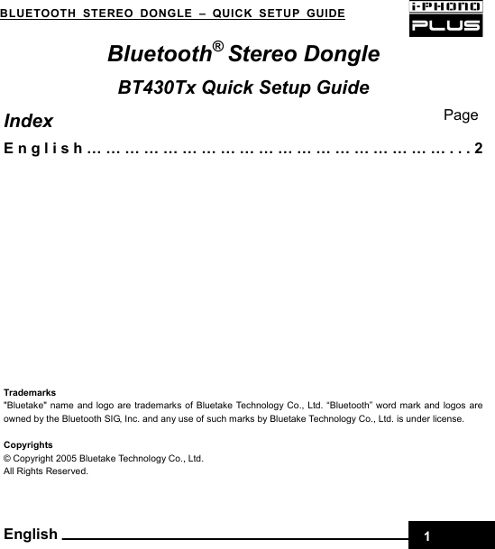 BLUETOOTH STEREO DONGLE–QUICK SETUP GUIDE    Bluetooth® Stereo Dongle BT430Tx Quick Setup Guide PageIndex English…………………………………………………...2            Trademarks &quot;Bluetake&quot; name and logo are trademarks of Bluetake Technology Co., Ltd. “Bluetooth” word mark and logos are owned by the Bluetooth SIG, Inc. and any use of such marks by Bluetake Technology Co., Ltd. is under license.    Copyrights © Copyright 2005 Bluetake Technology Co., Ltd.         All Rights Reserved.  English 1