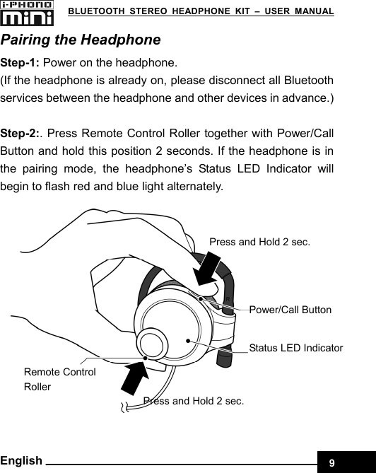    9 BLUETOOTH STEREO HEADPHONE KIT – USER MANUAL English Pairing the Headphone Step-1: Power on the headphone.   (If the headphone is already on, please disconnect all Bluetooth services between the headphone and other devices in advance.)  Step-2:. Press Remote Control Roller together with Power/Call Button and hold this position 2 seconds. If the headphone is in the pairing mode, the headphone’s Status LED Indicator will begin to flash red and blue light alternately.  Remote Control Roller Press and Hold 2 sec. Status LED IndicatorPress and Hold 2 sec. Power/Call Button  