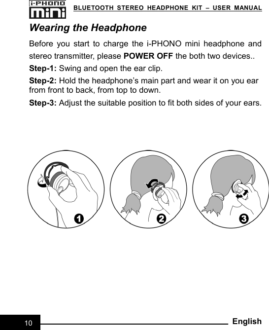   BLUETOOTH STEREO HEADPHONE KIT – USER MANUAL 10EnglishWearing the Headphone Before you start to charge the i-PHONO mini headphone and stereo transmitter, please POWER OFF the both two devices.. Step-1: Swing and open the ear clip. Step-2: Hold the headphone’s main part and wear it on you ear   from front to back, from top to down. Step-3: Adjust the suitable position to fit both sides of your ears.  
