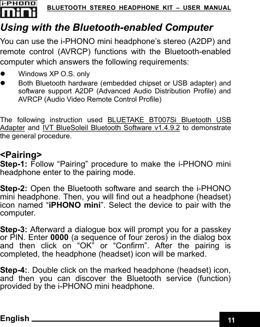    11 BLUETOOTH STEREO HEADPHONE KIT – USER MANUAL English Using with the Bluetooth-enabled Computer You can use the i-PHONO mini headphone’s stereo (A2DP) and remote control (AVRCP) functions with the Bluetooth-enabled computer which answers the following requirements:   z  Windows XP O.S. only z  Both Bluetooth hardware (embedded chipset or USB adapter) and software support A2DP (Advanced Audio Distribution Profile) and AVRCP (Audio Video Remote Control Profile)  The following instruction used BLUETAKE BT007Si Bluetooth USB Adapter and IVT BlueSoleil Bluetooth Software v1.4.9.2 to demonstrate the general procedure.  &lt;Pairing&gt; Step-1: Follow “Pairing” procedure to make the i-PHONO mini headphone enter to the pairing mode.  Step-2: Open the Bluetooth software and search the i-PHONO mini headphone. Then, you will find out a headphone (headset)   icon named “iPHONO mini”. Select the device to pair with the computer.   Step-3: Afterward a dialogue box will prompt you for a passkey or PIN. Enter 0000 (a sequence of four zeros) in the dialog box and then click on “OK” or “Confirm”. After the pairing is completed, the headphone (headset) icon will be marked.  Step-4:. Double click on the marked headphone (headset) icon, and then you can discover the Bluetooth service (function) provided by the i-PHONO mini headphone.  