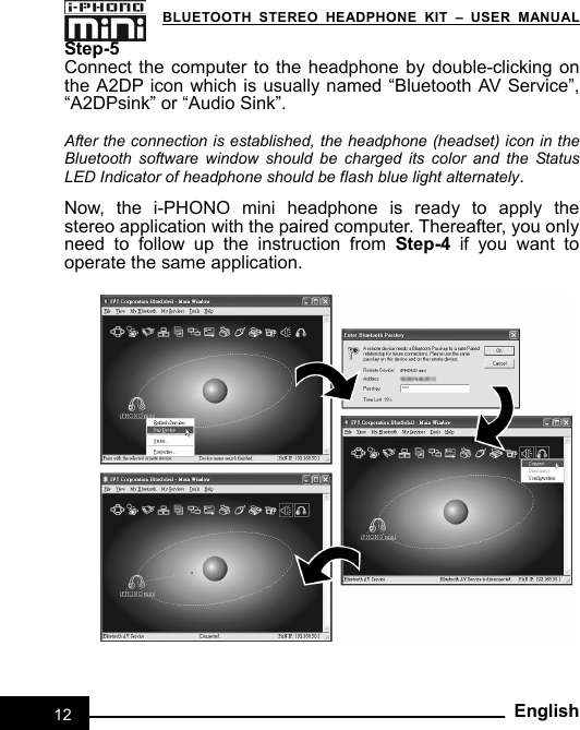   BLUETOOTH STEREO HEADPHONE KIT – USER MANUAL 12EnglishStep-5 Connect the computer to the headphone by double-clicking on the A2DP icon which is usually named “Bluetooth AV Service”, “A2DPsink” or “Audio Sink”.    After the connection is established, the headphone (headset) icon in the Bluetooth software window should be charged its color and the Status LED Indicator of headphone should be flash blue light alternately.   Now, the i-PHONO mini headphone is ready to apply the  stereo application with the paired computer. Thereafter, you only need to follow up the instruction from Step-4 if you want to operate the same application. 