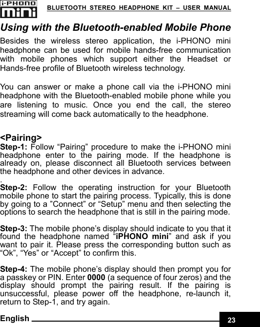    23 BLUETOOTH STEREO HEADPHONE KIT – USER MANUAL English Using with the Bluetooth-enabled Mobile Phone Besides the wireless stereo application, the i-PHONO mini headphone can be used for mobile hands-free communication with mobile phones which support either the Headset or Hands-free profile of Bluetooth wireless technology.  You can answer or make a phone call via the i-PHONO mini headphone with the Bluetooth-enabled mobile phone while you are listening to music. Once you end the call, the stereo streaming will come back automatically to the headphone.  &lt;Pairing&gt; Step-1: Follow “Pairing” procedure to make the i-PHONO mini headphone enter to the pairing mode. If the headphone is already on, please disconnect all Bluetooth services between the headphone and other devices in advance. . Step-2:  Follow the operating instruction for your Bluetooth mobile phone to start the pairing process. Typically, this is done by going to a ”Connect” or “Setup” menu and then selecting the options to search the headphone that is still in the pairing mode.  Step-3: The mobile phone’s display should indicate to you that it found the headphone named “iPHONO mini” and ask if you want to pair it. Please press the corresponding button such as “Ok”, “Yes” or “Accept” to confirm this.  Step-4: The mobile phone’s display should then prompt you for a passkey or PIN. Enter 0000 (a sequence of four zeros) and the display should prompt the pairing result. If the pairing is unsuccessful, please power off the headphone, re-launch it,  return to Step-1, and try again. 