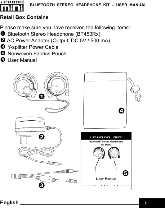    1 BLUETOOTH STEREO HEADPHONE KIT – USER MANUAL English Retail Box Contains Please make sure you have received the following items: n Bluetooth Stereo Headphone (BT450Rx) o AC Power Adapter (Output: DC 5V / 500 mA) p Y-splitter Power Cable q Nonwoven Fabrics Pouch r User Manual 