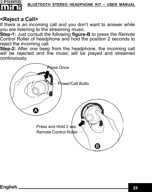    25 BLUETOOTH STEREO HEADPHONE KIT – USER MANUAL English  &lt;Reject a Call&gt; If there is an incoming call and you don’t want to answer while you are listening to the streaming music. Step-1: Just consult the following figure-B to press the Remote Control Roller of headphone and hold the position 2 seconds to reject the incoming call. Step-2: After one beep from the headphone, the incoming call will be rejected and the music will be played and streamed continuously.   Power/Call ButtoPress Once Remote Control Roller Press and Hold 2 sec. 
