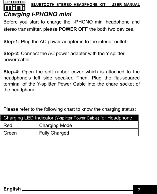    7 BLUETOOTH STEREO HEADPHONE KIT – USER MANUAL English Charging i-PHONO mini Before you start to charge the i-PHONO mini headphone and stereo transmitter, please POWER OFF the both two devices..  Step-1: Plug the AC power adapter in to the interior outlet.  Step-2: Connect the AC power adapter with the Y-splitter     power cable.  Step-4:  Open the soft rubber cover which is attached to the headphone’s left side speaker. Then, Plug the flat-squared terminal of the Y-splitter Power Cable into the chare socket of the headphone.  Please refer to the following chart to know the charging status: Charging LED Indicator (Y-splitter Power Cable) for Headphone Red Charging Mode Green Fully Charged 