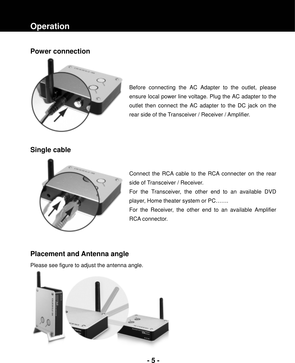 - 5 -OperationPower connection Before connecting the AC Adapter to the outlet, please ensure local power line voltage. Plug the AC adapter to the outlet then connect the AC adapter to the DC jack on the rear side of the Transceiver / Receiver / Amplifier. Single cable Connect the RCA cable to the RCA connecter on the rear side of Transceiver / Receiver. For the Transceiver, the other end to an available DVD player, Home theater system or PC……. For the Receiver, the other end to an available Amplifier RCA connector. Placement and Antenna angle Please see figure to adjust the antenna angle. 
