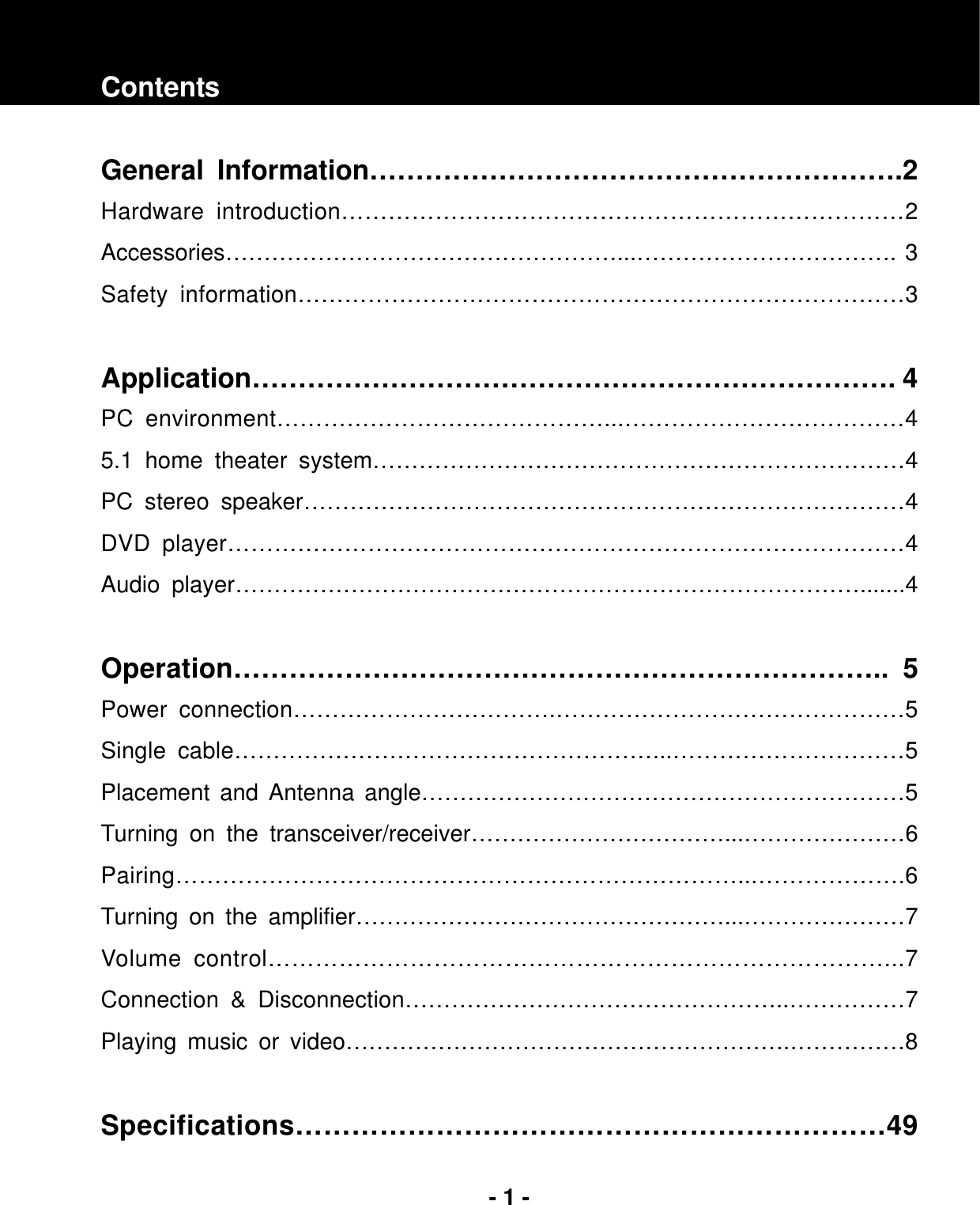 - 1 -Contents General Information………………………………………………….2 Hardware introduction………………………………………………………………2 Accessories……………………………………………...……………………………. 3 Safety information……………………………………………………………………3 Application……………………………………………………………. 4 PC environment……………………………………...………………………………4 5.1 home theater system……………………………………………………………4 PC stereo speaker……………………………………………………………………4 DVD player……………………………………………………………………………4  Audio player……………………………………………………………………….......4 Operation…………………………………………………………….. 5 Power connection…………………………….………………………………………5 Single cable………………………………………………...…………………………5 Placement and Antenna angle………………………………………………………5 Turning on the transceiver/receiver……………………………...…………………6Pairing………………………………………………………………...……………….6 Turning on the amplifier…………………………………………...…………………7Volume control……………………………………………………………………...7 Connection &amp; Disconnection…………………………………………..……………7 Playing music or video………………………………………………….……………8 Specifications………………………………………………………49 