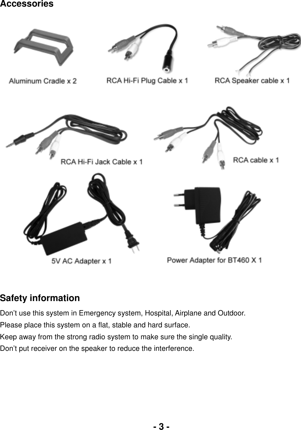 - 3 -Accessories Safety informationDon’t use this system in Emergency system, Hospital, Airplane and Outdoor. Please place this system on a flat, stable and hard surface. Keep away from the strong radio system to make sure the single quality. Don’t put receiver on the speaker to reduce the interference. 