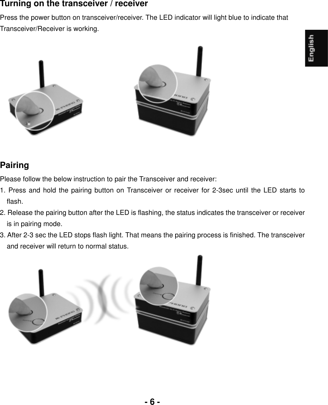 - 6 -Turning on the transceiver / receiver Press the power button on transceiver/receiver. The LED indicator will light blue to indicate that Transceiver/Receiver is working. PairingPlease follow the below instruction to pair the Transceiver and receiver: 1. Press and hold the pairing button on Transceiver or receiver for 2-3sec until the LED starts to flash.2. Release the pairing button after the LED is flashing, the status indicates the transceiver or receiver is in pairing mode. 3. After 2-3 sec the LED stops flash light. That means the pairing process is finished. The transceiver and receiver will return to normal status.   