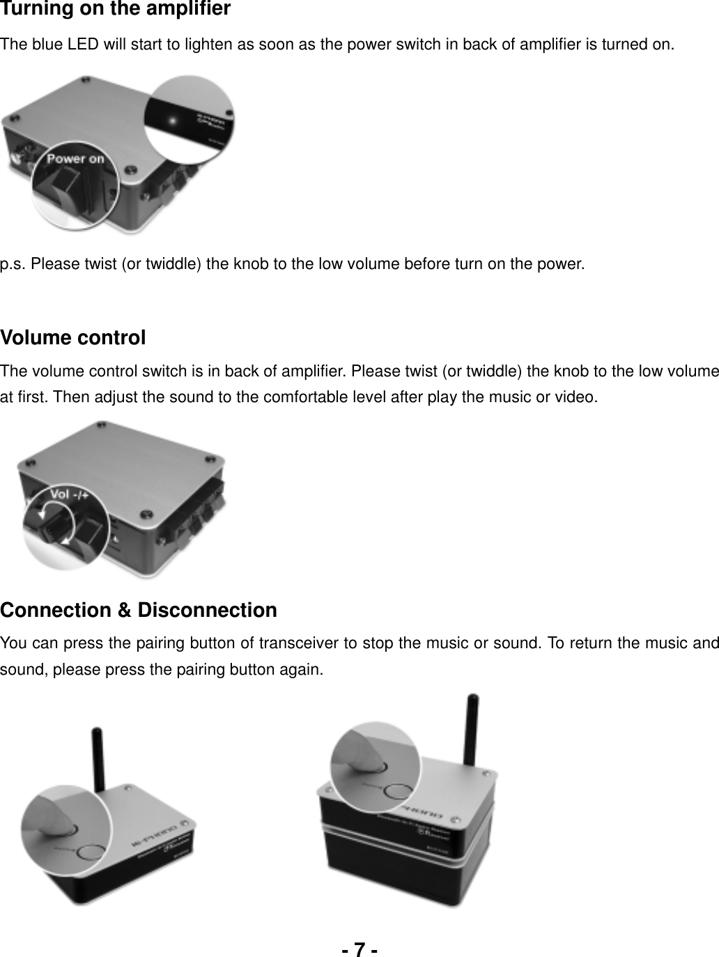 - 7 -Turning on the amplifier The blue LED will start to lighten as soon as the power switch in back of amplifier is turned on. p.s. Please twist (or twiddle) the knob to the low volume before turn on the power. Volume control The volume control switch is in back of amplifier. Please twist (or twiddle) the knob to the low volume at first. Then adjust the sound to the comfortable level after play the music or video. Connection &amp; Disconnection You can press the pairing button of transceiver to stop the music or sound. To return the music and sound, please press the pairing button again. 