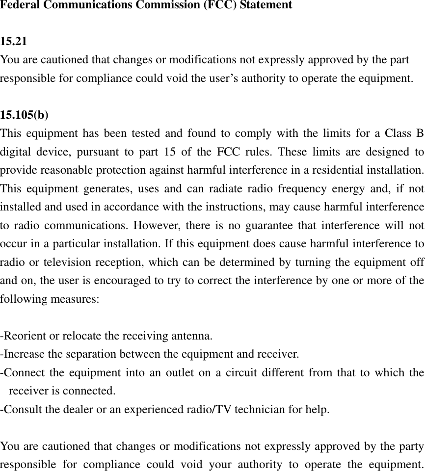  Federal Communications Commission (FCC) Statement  15.21 You are cautioned that changes or modifications not expressly approved by the part responsible for compliance could void the user’s authority to operate the equipment.  15.105(b) This equipment has been tested and found to comply with the limits for a Class B digital device, pursuant to part 15 of the FCC rules. These limits are designed to provide reasonable protection against harmful interference in a residential installation. This equipment generates, uses and can radiate radio frequency energy and, if not installed and used in accordance with the instructions, may cause harmful interference to radio communications. However, there is no guarantee that interference will not occur in a particular installation. If this equipment does cause harmful interference to radio or television reception, which can be determined by turning the equipment off and on, the user is encouraged to try to correct the interference by one or more of the following measures:  -Reorient or relocate the receiving antenna. -Increase the separation between the equipment and receiver. -Connect the equipment into an outlet on a circuit different from that to which the receiver is connected. -Consult the dealer or an experienced radio/TV technician for help.  You are cautioned that changes or modifications not expressly approved by the party responsible for compliance could void your authority to operate the equipment.    