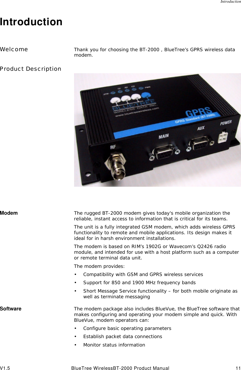 IntroductionV1.5 BlueTree WirelessBT-2000 Product Manual 11IntroductionWelcome Thank you for choosing the BT-2000 , BlueTree&rsquo;s GPRS wireless data modem. Product DescriptionModem The rugged BT-2000 modem gives today's mobile organization the reliable, instant access to information that is critical for its teams.The unit is a fully integrated GSM modem, which adds wireless GPRS functionality to remote and mobile applications. Its design makes it ideal for in harsh environment installations.The modem is based on RIM&rsquo;s 1902G or Wavecom&rsquo;s Q2426 radio module, and intended for use with a host platform such as a computer or remote terminal data unit. The modem provides:&bull;Compatibility with GSM and GPRS wireless services&bull;Support for 850 and 1900 MHz frequency bands&bull;Short Message Service functionality &ndash; for both mobile originate as well as terminate messagingSoftware The modem package also includes BlueVue, the BlueTree software that makes configuring and operating your modem simple and quick. With BlueVue, modem operators can:&bull;Configure basic operating parameters&bull;Establish packet data connections&bull;Monitor status information