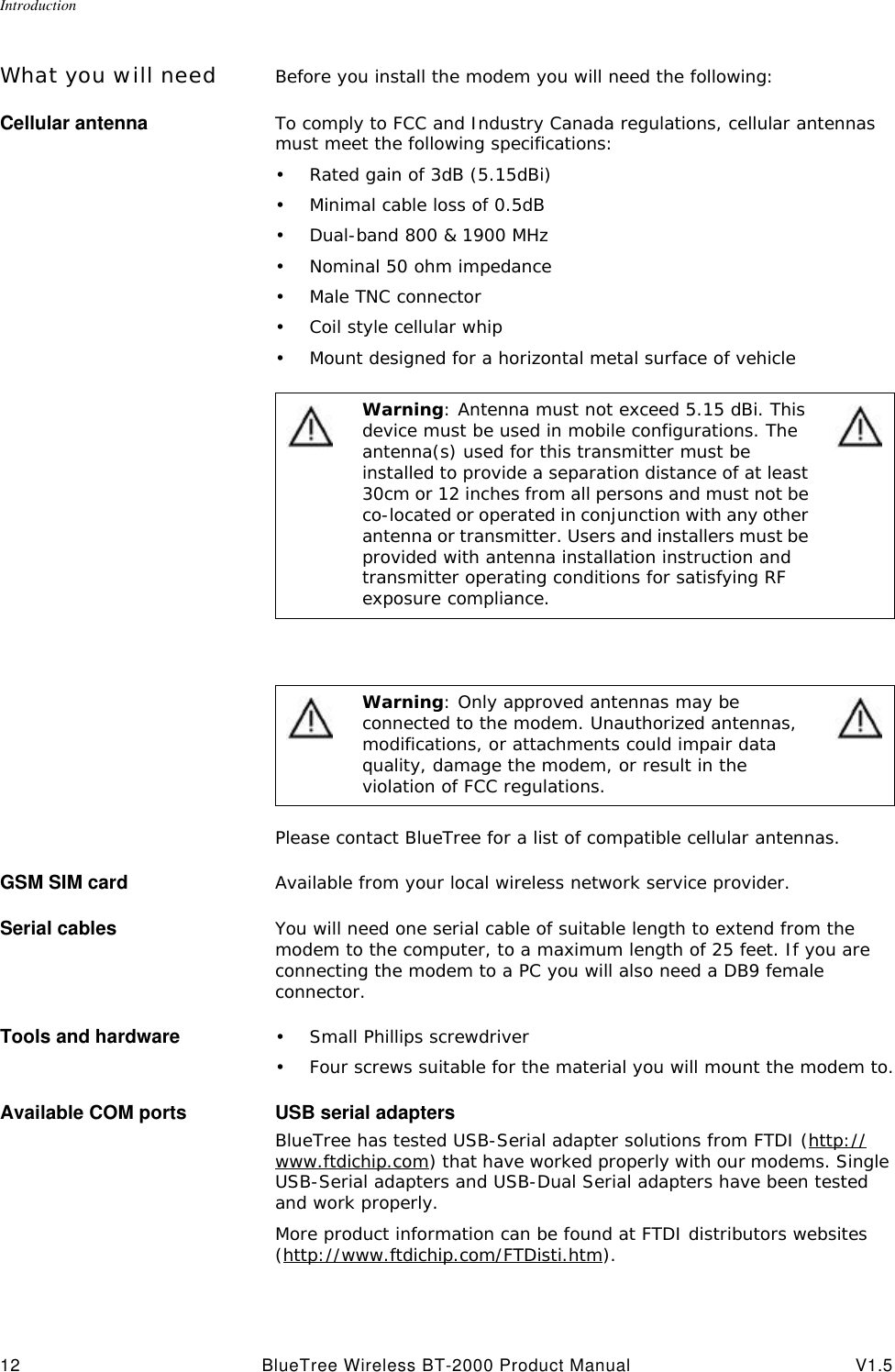 Introduction12 BlueTree Wireless BT-2000 Product Manual V1.5What you will need Before you install the modem you will need the following:Cellular antenna To comply to FCC and Industry Canada regulations, cellular antennas must meet the following specifications:&bull;Rated gain of 3dB (5.15dBi)&bull;Minimal cable loss of 0.5dB&bull;Dual-band 800 &amp; 1900 MHz&bull;Nominal 50 ohm impedance&bull;Male TNC connector&bull;Coil style cellular whip&bull;Mount designed for a horizontal metal surface of vehiclePlease contact BlueTree for a list of compatible cellular antennas.GSM SIM card Available from your local wireless network service provider.Serial cables You will need one serial cable of suitable length to extend from the modem to the computer, to a maximum length of 25 feet. If you are connecting the modem to a PC you will also need a DB9 female connector.Tools and hardware &bull;Small Phillips screwdriver&bull;Four screws suitable for the material you will mount the modem to.Available COM ports USB serial adaptersBlueTree has tested USB-Serial adapter solutions from FTDI (http://www.ftdichip.com) that have worked properly with our modems. Single USB-Serial adapters and USB-Dual Serial adapters have been tested and work properly. More product information can be found at FTDI distributors websites (http://www.ftdichip.com/FTDisti.htm).Warning: Antenna must not exceed 5.15 dBi. This device must be used in mobile configurations. The antenna(s) used for this transmitter must be installed to provide a separation distance of at least 30cm or 12 inches from all persons and must not be co-located or operated in conjunction with any other antenna or transmitter. Users and installers must be provided with antenna installation instruction and transmitter operating conditions for satisfying RF exposure compliance.Warning: Only approved antennas may be connected to the modem. Unauthorized antennas, modifications, or attachments could impair data quality, damage the modem, or result in the violation of FCC regulations.