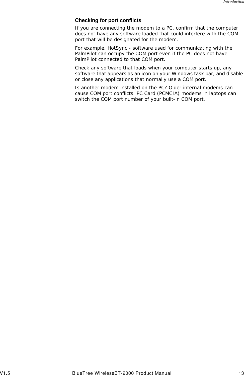 IntroductionV1.5 BlueTree WirelessBT-2000 Product Manual 13Checking for port conflictsIf you are connecting the modem to a PC, confirm that the computer does not have any software loaded that could interfere with the COM port that will be designated for the modem.For example, HotSync - software used for communicating with the PalmPilot can occupy the COM port even if the PC does not have PalmPilot connected to that COM port.Check any software that loads when your computer starts up, any software that appears as an icon on your Windows task bar, and disable or close any applications that normally use a COM port.Is another modem installed on the PC? Older internal modems can cause COM port conflicts. PC Card (PCMCIA) modems in laptops can switch the COM port number of your built-in COM port.