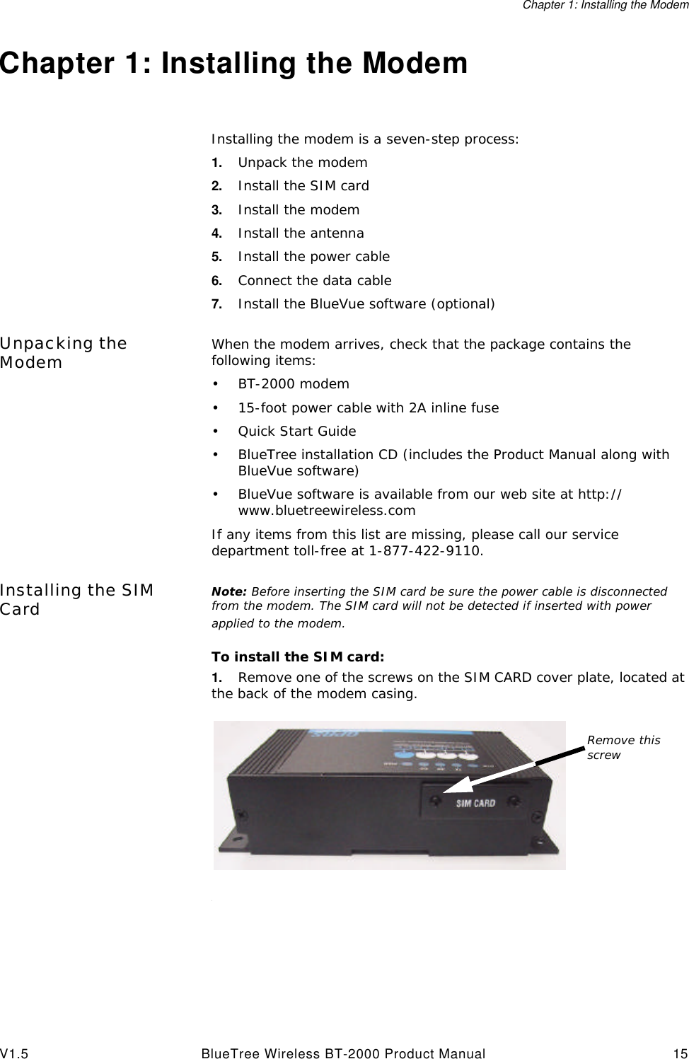 Chapter 1: Installing the ModemV1.5 BlueTree Wireless BT-2000 Product Manual 15Chapter 1: Installing the ModemInstalling the modem is a seven-step process:1. Unpack the modem2. Install the SIM card3. Install the modem4. Install the antenna5. Install the power cable6. Connect the data cable 7. Install the BlueVue software (optional)Unpacking the Modem When the modem arrives, check that the package contains the following items:&bull;BT-2000 modem&bull;15-foot power cable with 2A inline fuse&bull;Quick Start Guide&bull;BlueTree installation CD (includes the Product Manual along with BlueVue software)&bull;BlueVue software is available from our web site at http://www.bluetreewireless.comIf any items from this list are missing, please call our service department toll-free at 1-877-422-9110.Installing the SIM Card Note: Before inserting the SIM card be sure the power cable is disconnected from the modem. The SIM card will not be detected if inserted with power applied to the modem.To install the SIM card:1. Remove one of the screws on the SIM CARD cover plate, located at the back of the modem casing..Remove this screw